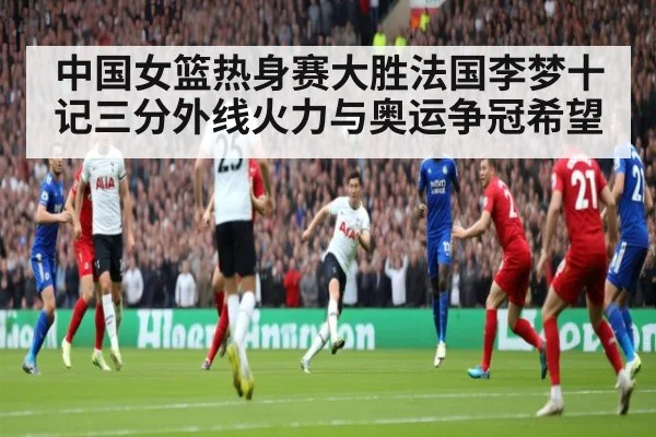 中国女篮热身赛大胜法国李梦十记三分外线火力与奥运争冠希望